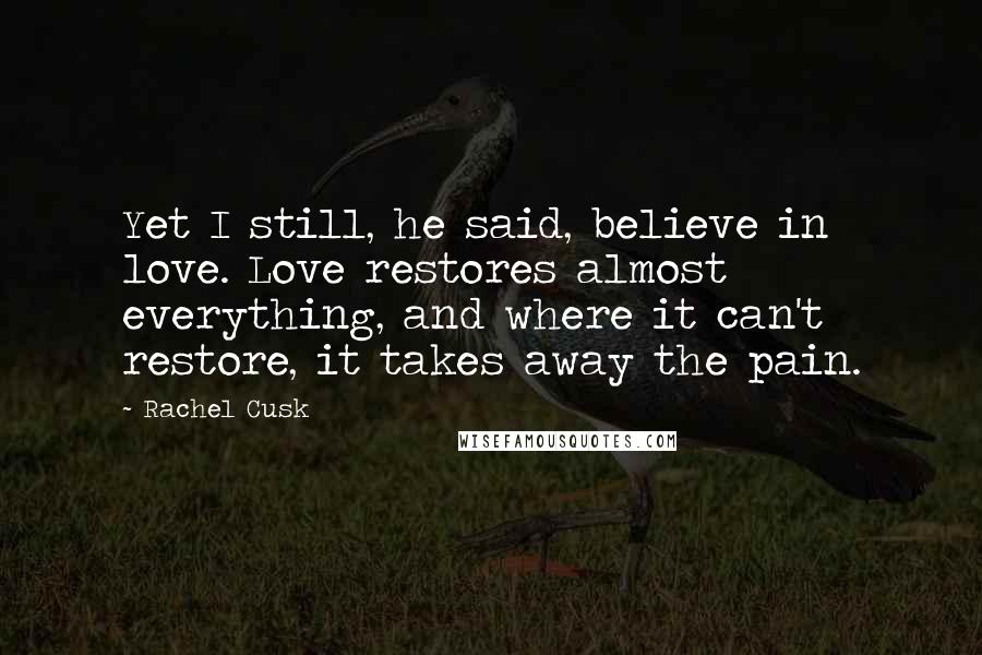 Rachel Cusk Quotes: Yet I still, he said, believe in love. Love restores almost everything, and where it can't restore, it takes away the pain.
