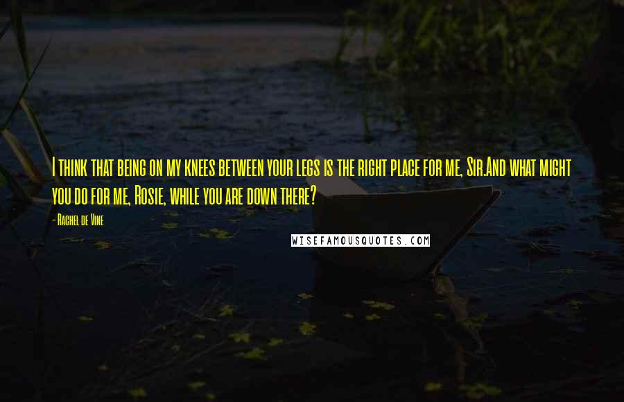 Rachel De Vine Quotes: I think that being on my knees between your legs is the right place for me, Sir.And what might you do for me, Rosie, while you are down there?