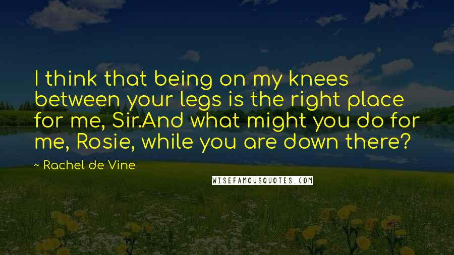 Rachel De Vine Quotes: I think that being on my knees between your legs is the right place for me, Sir.And what might you do for me, Rosie, while you are down there?