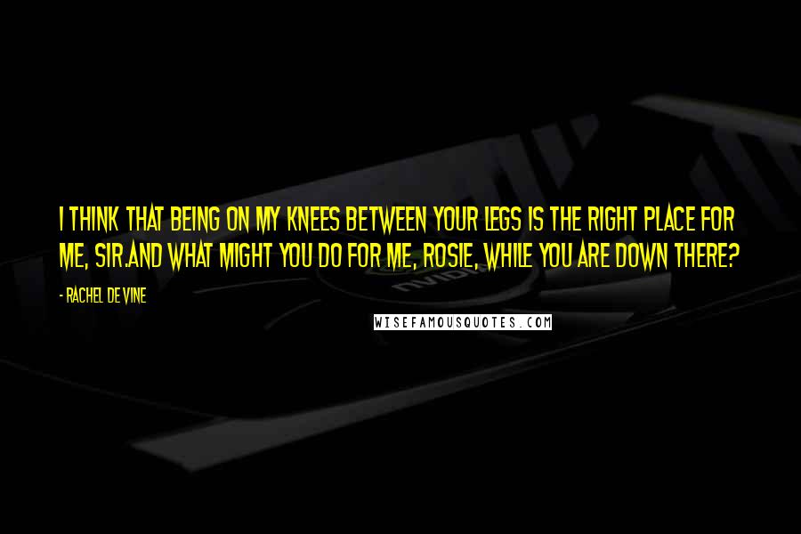 Rachel De Vine Quotes: I think that being on my knees between your legs is the right place for me, Sir.And what might you do for me, Rosie, while you are down there?