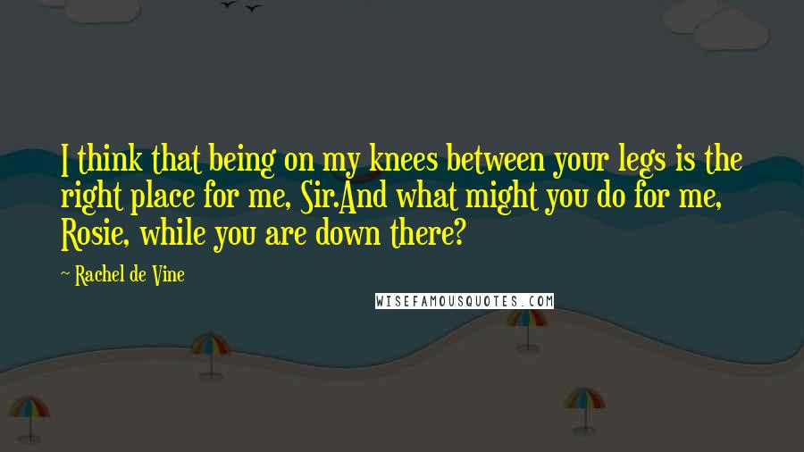 Rachel De Vine Quotes: I think that being on my knees between your legs is the right place for me, Sir.And what might you do for me, Rosie, while you are down there?