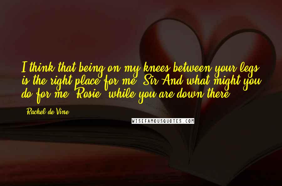 Rachel De Vine Quotes: I think that being on my knees between your legs is the right place for me, Sir.And what might you do for me, Rosie, while you are down there?