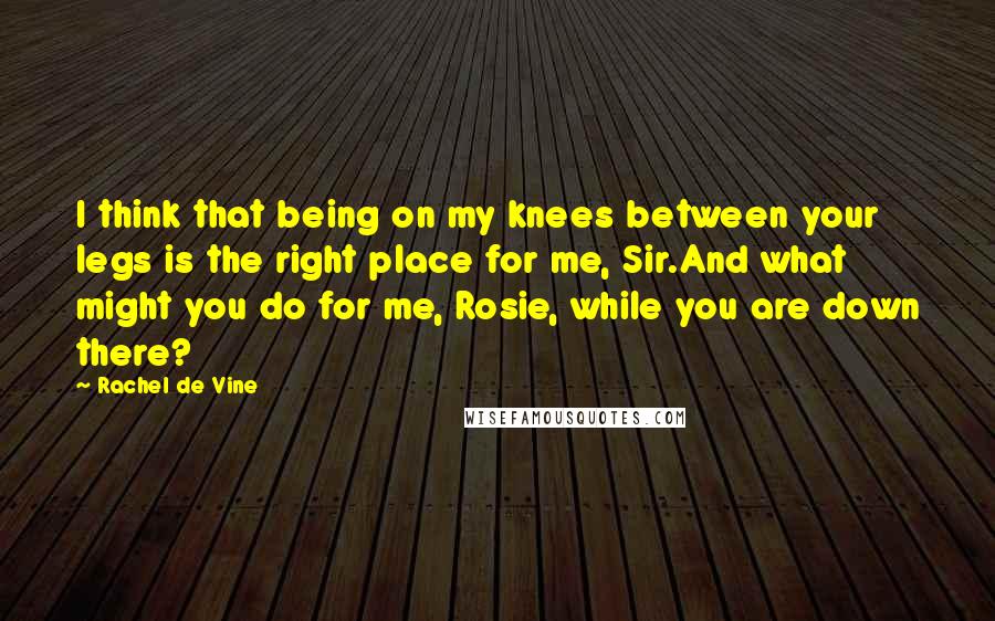 Rachel De Vine Quotes: I think that being on my knees between your legs is the right place for me, Sir.And what might you do for me, Rosie, while you are down there?