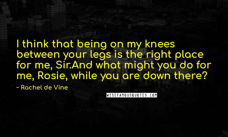 Rachel De Vine Quotes: I think that being on my knees between your legs is the right place for me, Sir.And what might you do for me, Rosie, while you are down there?