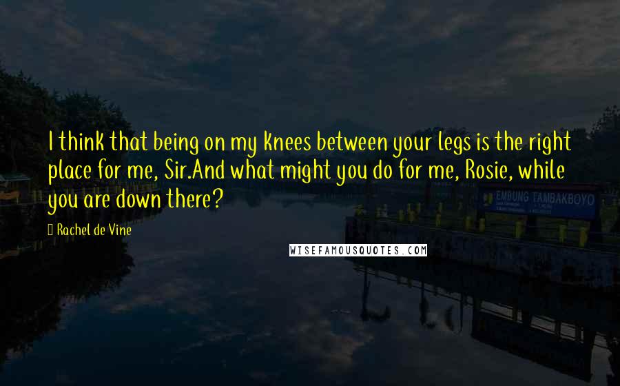 Rachel De Vine Quotes: I think that being on my knees between your legs is the right place for me, Sir.And what might you do for me, Rosie, while you are down there?