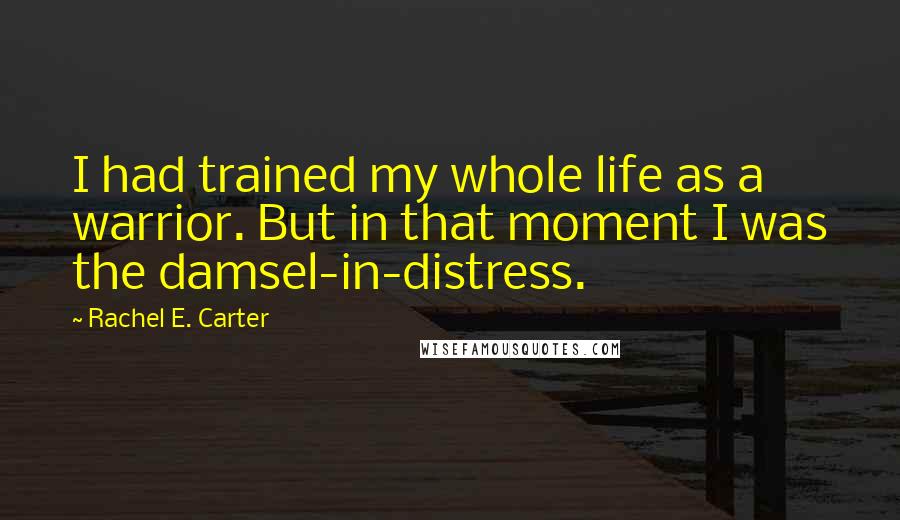 Rachel E. Carter Quotes: I had trained my whole life as a warrior. But in that moment I was the damsel-in-distress.