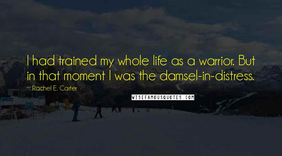 Rachel E. Carter Quotes: I had trained my whole life as a warrior. But in that moment I was the damsel-in-distress.