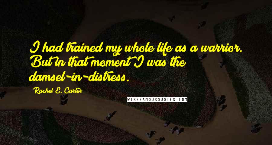 Rachel E. Carter Quotes: I had trained my whole life as a warrior. But in that moment I was the damsel-in-distress.