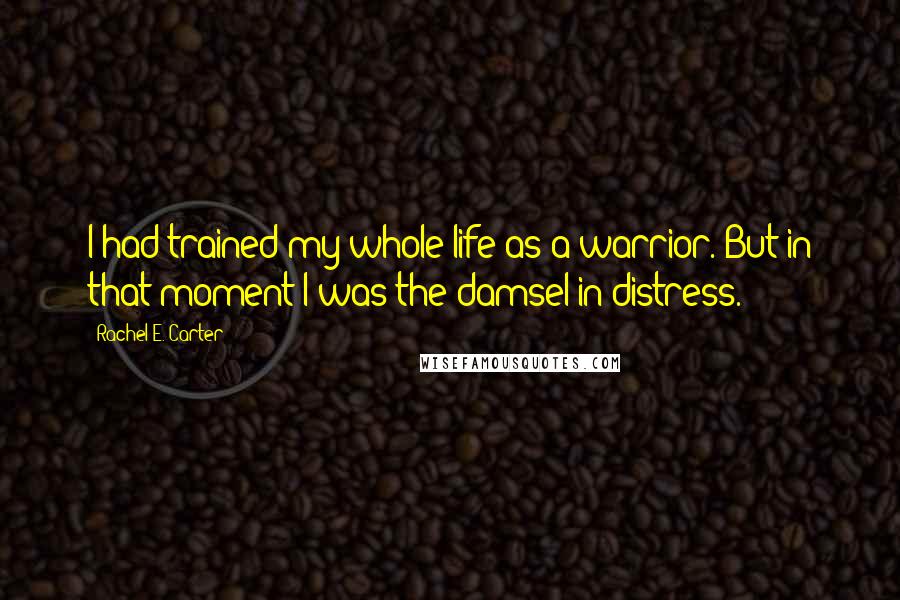 Rachel E. Carter Quotes: I had trained my whole life as a warrior. But in that moment I was the damsel-in-distress.