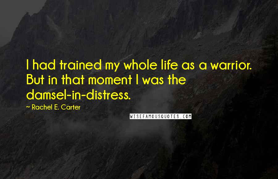 Rachel E. Carter Quotes: I had trained my whole life as a warrior. But in that moment I was the damsel-in-distress.