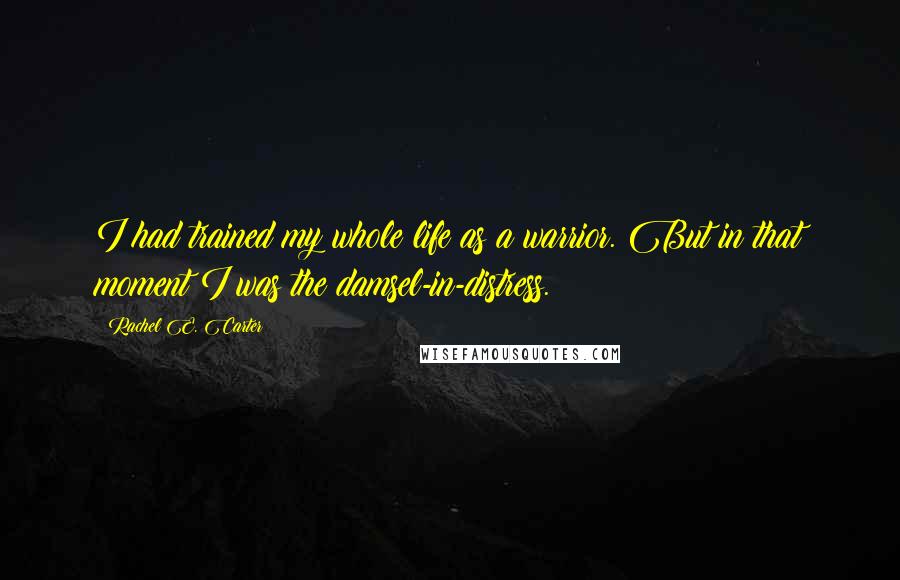 Rachel E. Carter Quotes: I had trained my whole life as a warrior. But in that moment I was the damsel-in-distress.