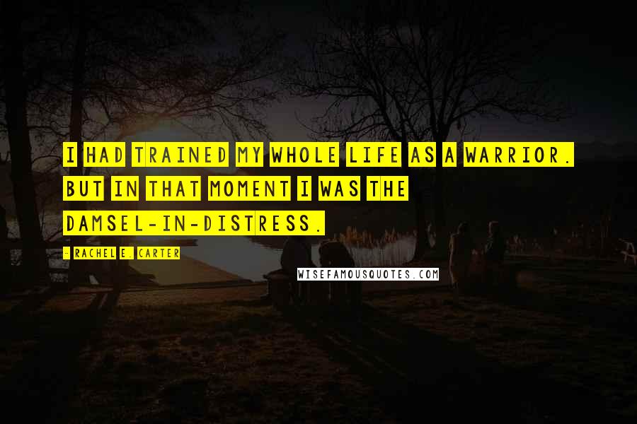 Rachel E. Carter Quotes: I had trained my whole life as a warrior. But in that moment I was the damsel-in-distress.