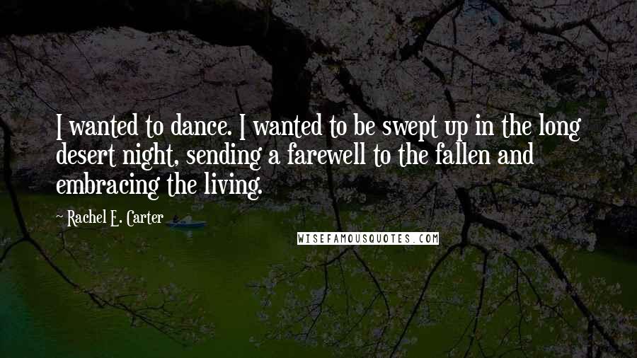 Rachel E. Carter Quotes: I wanted to dance. I wanted to be swept up in the long desert night, sending a farewell to the fallen and embracing the living.