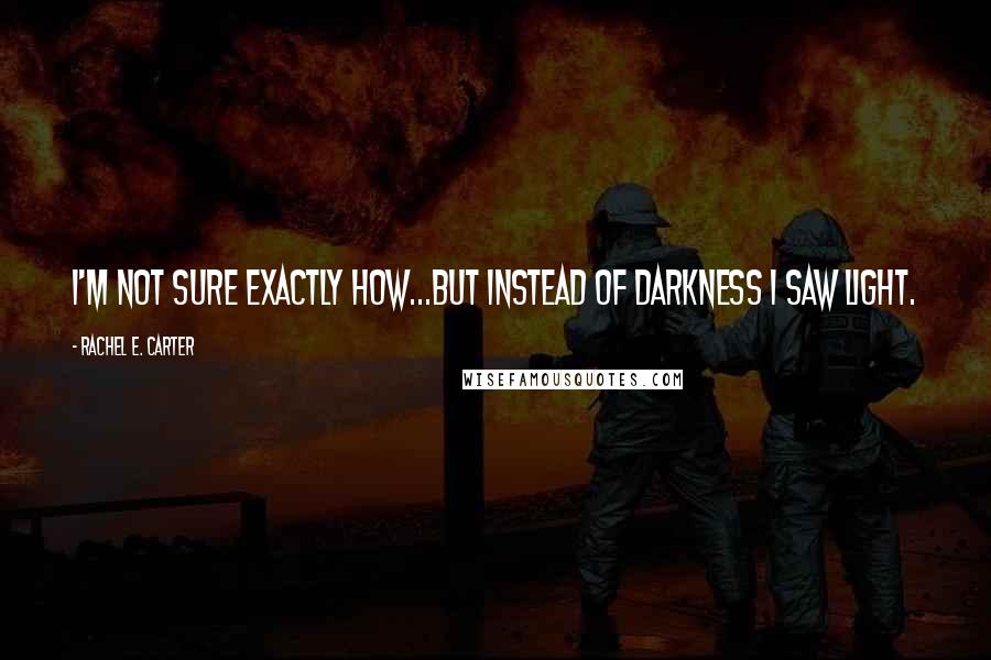 Rachel E. Carter Quotes: I'm not sure exactly how...but instead of darkness I saw light.