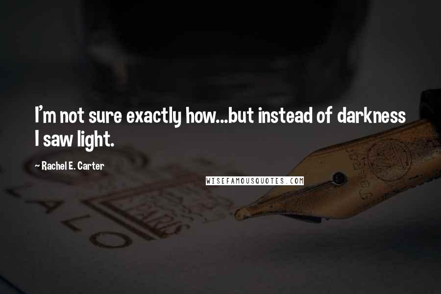 Rachel E. Carter Quotes: I'm not sure exactly how...but instead of darkness I saw light.