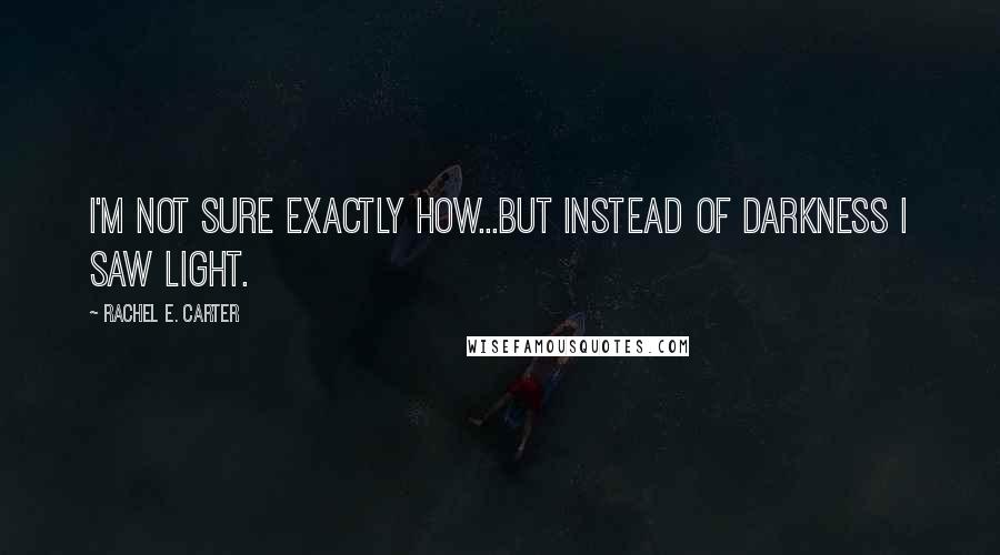 Rachel E. Carter Quotes: I'm not sure exactly how...but instead of darkness I saw light.