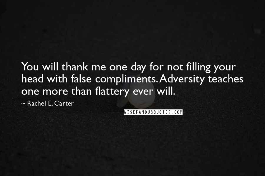 Rachel E. Carter Quotes: You will thank me one day for not filling your head with false compliments. Adversity teaches one more than flattery ever will.