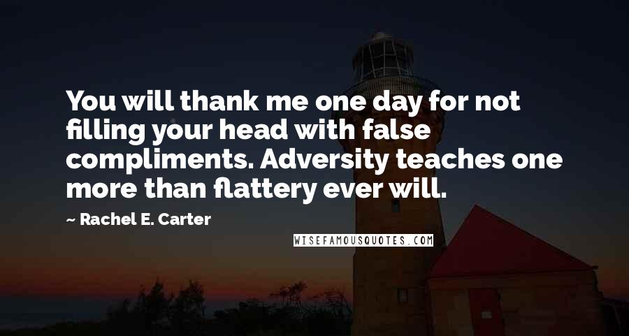 Rachel E. Carter Quotes: You will thank me one day for not filling your head with false compliments. Adversity teaches one more than flattery ever will.