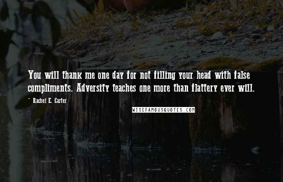 Rachel E. Carter Quotes: You will thank me one day for not filling your head with false compliments. Adversity teaches one more than flattery ever will.