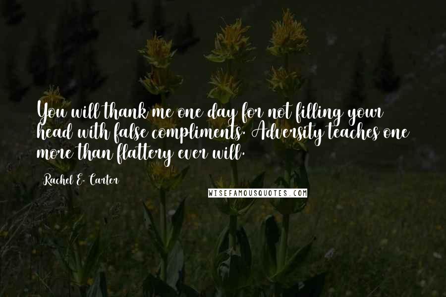 Rachel E. Carter Quotes: You will thank me one day for not filling your head with false compliments. Adversity teaches one more than flattery ever will.