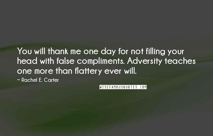 Rachel E. Carter Quotes: You will thank me one day for not filling your head with false compliments. Adversity teaches one more than flattery ever will.
