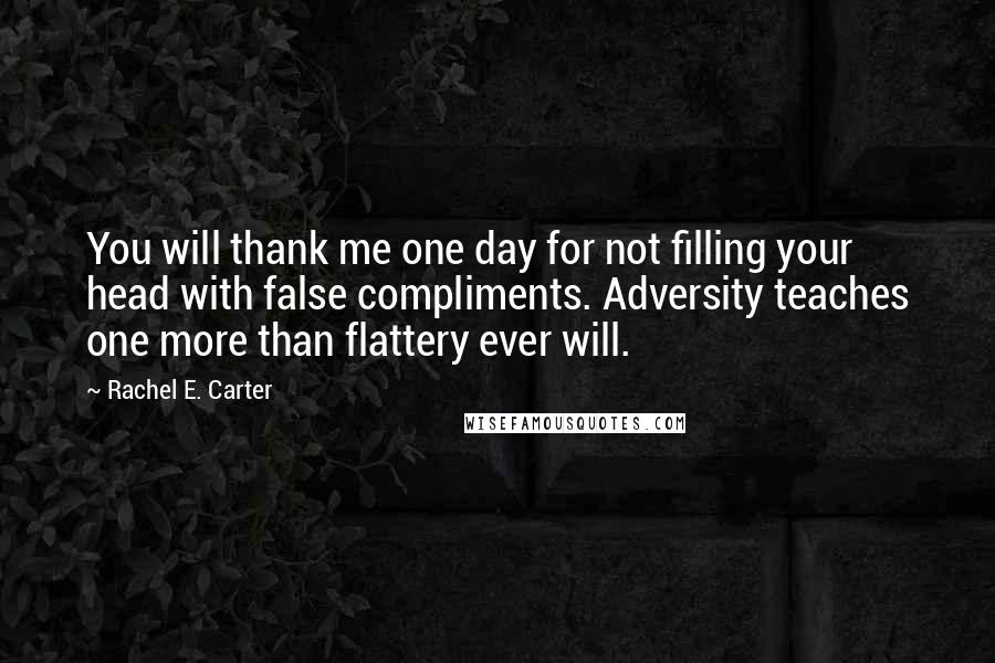 Rachel E. Carter Quotes: You will thank me one day for not filling your head with false compliments. Adversity teaches one more than flattery ever will.