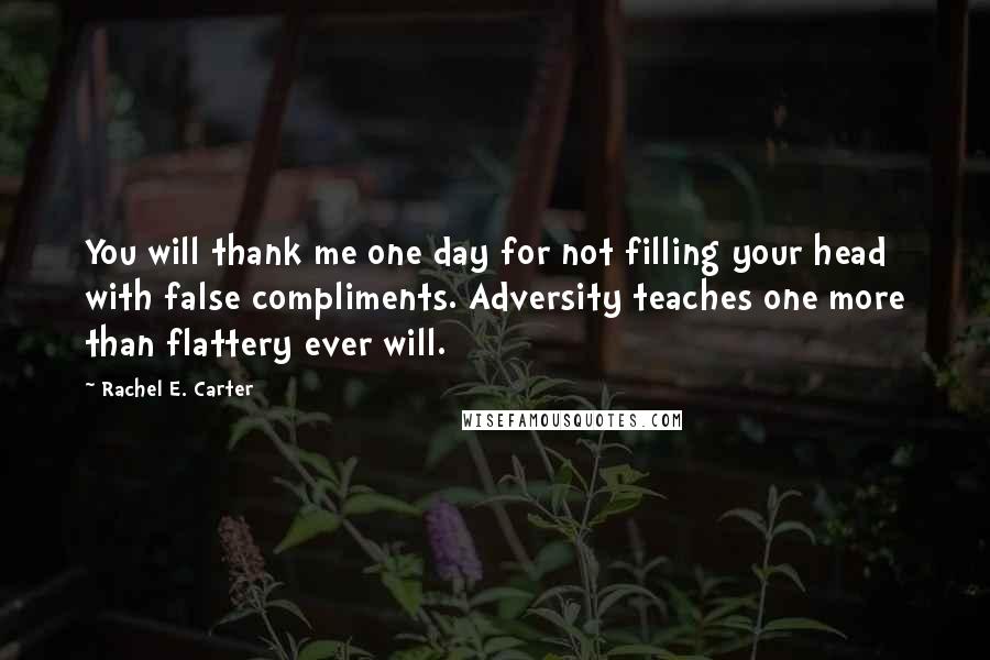 Rachel E. Carter Quotes: You will thank me one day for not filling your head with false compliments. Adversity teaches one more than flattery ever will.