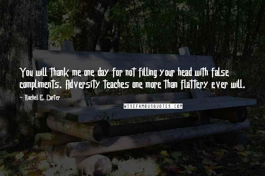 Rachel E. Carter Quotes: You will thank me one day for not filling your head with false compliments. Adversity teaches one more than flattery ever will.