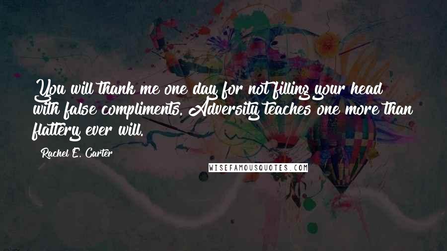 Rachel E. Carter Quotes: You will thank me one day for not filling your head with false compliments. Adversity teaches one more than flattery ever will.