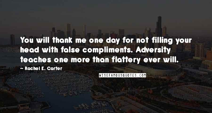 Rachel E. Carter Quotes: You will thank me one day for not filling your head with false compliments. Adversity teaches one more than flattery ever will.