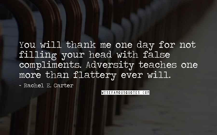 Rachel E. Carter Quotes: You will thank me one day for not filling your head with false compliments. Adversity teaches one more than flattery ever will.