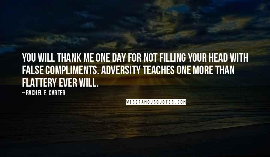 Rachel E. Carter Quotes: You will thank me one day for not filling your head with false compliments. Adversity teaches one more than flattery ever will.