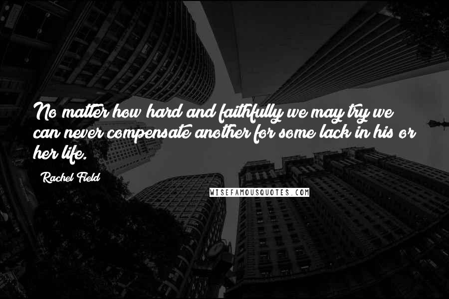 Rachel Field Quotes: No matter how hard and faithfully we may try we can never compensate another for some lack in his or her life.