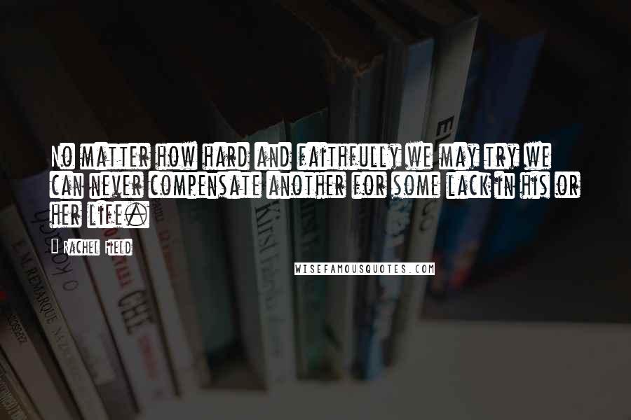Rachel Field Quotes: No matter how hard and faithfully we may try we can never compensate another for some lack in his or her life.