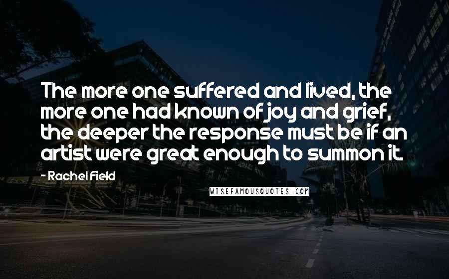 Rachel Field Quotes: The more one suffered and lived, the more one had known of joy and grief, the deeper the response must be if an artist were great enough to summon it.