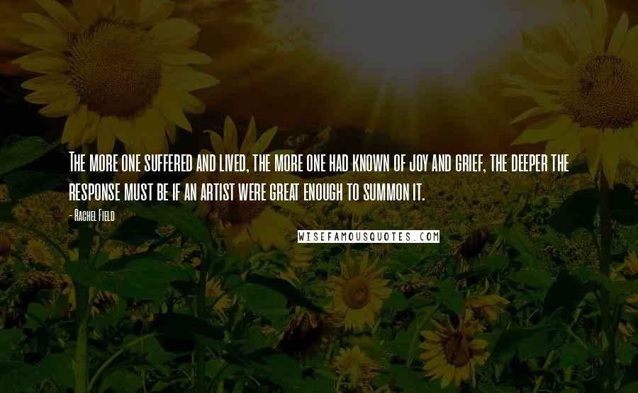 Rachel Field Quotes: The more one suffered and lived, the more one had known of joy and grief, the deeper the response must be if an artist were great enough to summon it.