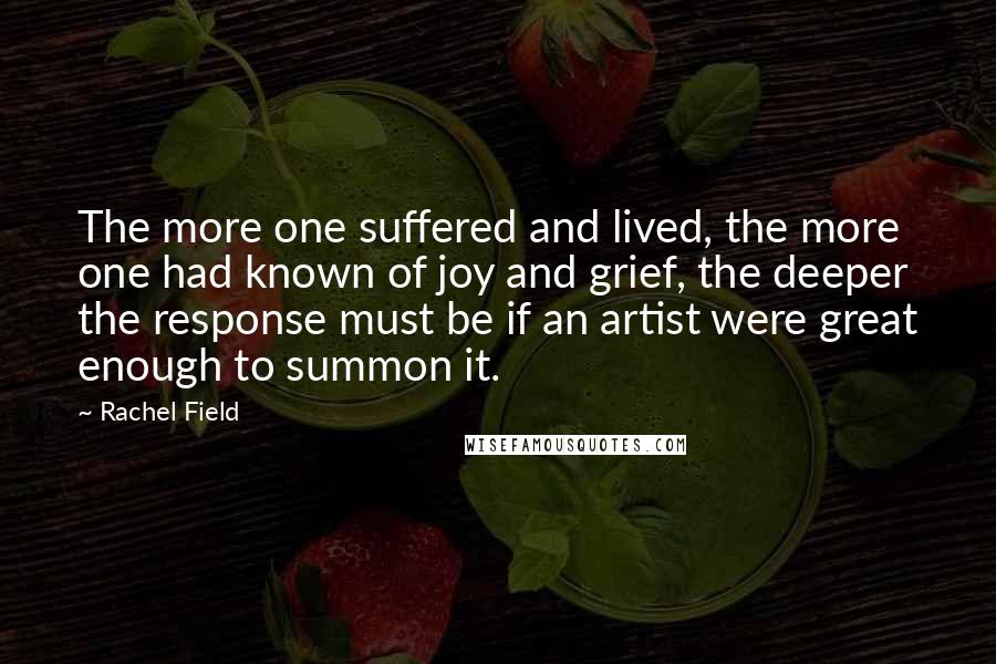 Rachel Field Quotes: The more one suffered and lived, the more one had known of joy and grief, the deeper the response must be if an artist were great enough to summon it.