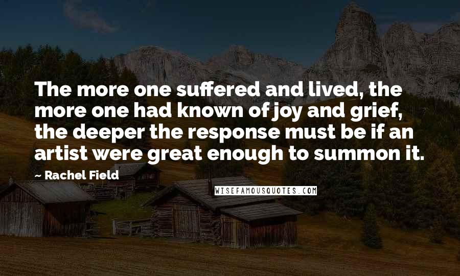 Rachel Field Quotes: The more one suffered and lived, the more one had known of joy and grief, the deeper the response must be if an artist were great enough to summon it.