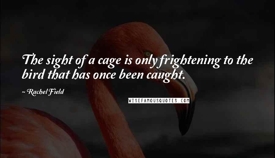 Rachel Field Quotes: The sight of a cage is only frightening to the bird that has once been caught.