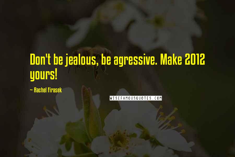 Rachel Firasek Quotes: Don't be jealous, be agressive. Make 2012 yours!