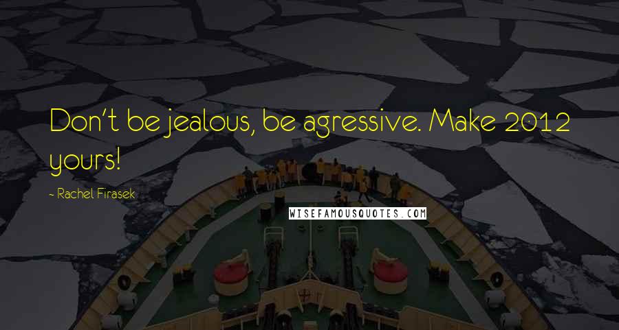 Rachel Firasek Quotes: Don't be jealous, be agressive. Make 2012 yours!