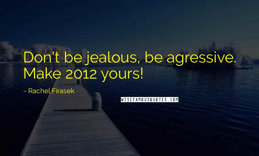 Rachel Firasek Quotes: Don't be jealous, be agressive. Make 2012 yours!