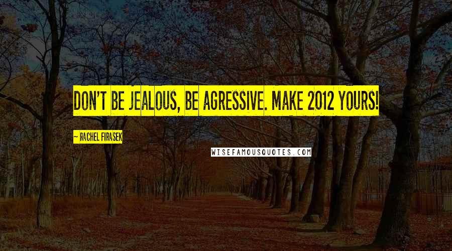 Rachel Firasek Quotes: Don't be jealous, be agressive. Make 2012 yours!