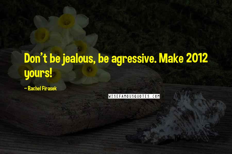 Rachel Firasek Quotes: Don't be jealous, be agressive. Make 2012 yours!