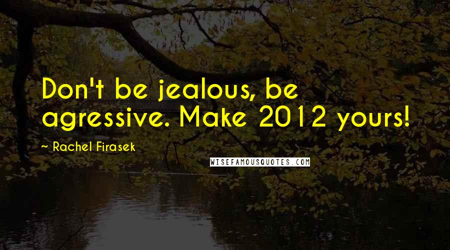 Rachel Firasek Quotes: Don't be jealous, be agressive. Make 2012 yours!