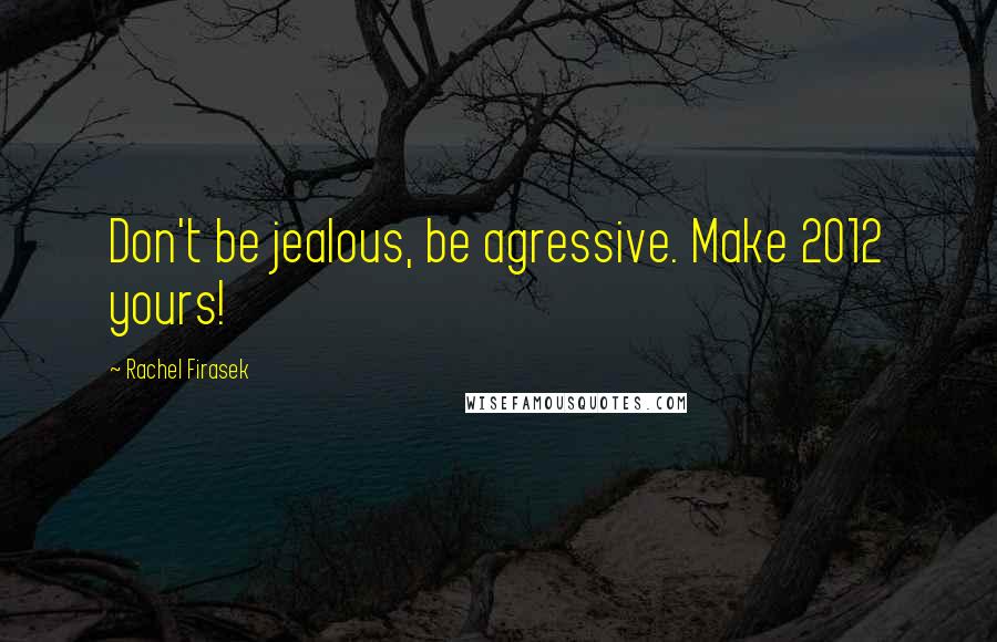 Rachel Firasek Quotes: Don't be jealous, be agressive. Make 2012 yours!