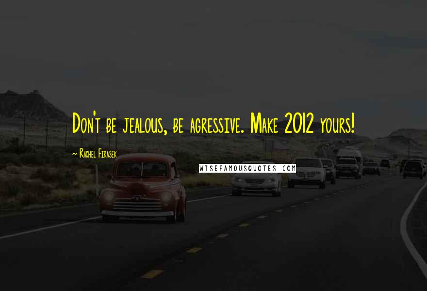 Rachel Firasek Quotes: Don't be jealous, be agressive. Make 2012 yours!