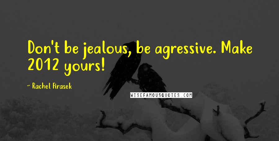 Rachel Firasek Quotes: Don't be jealous, be agressive. Make 2012 yours!