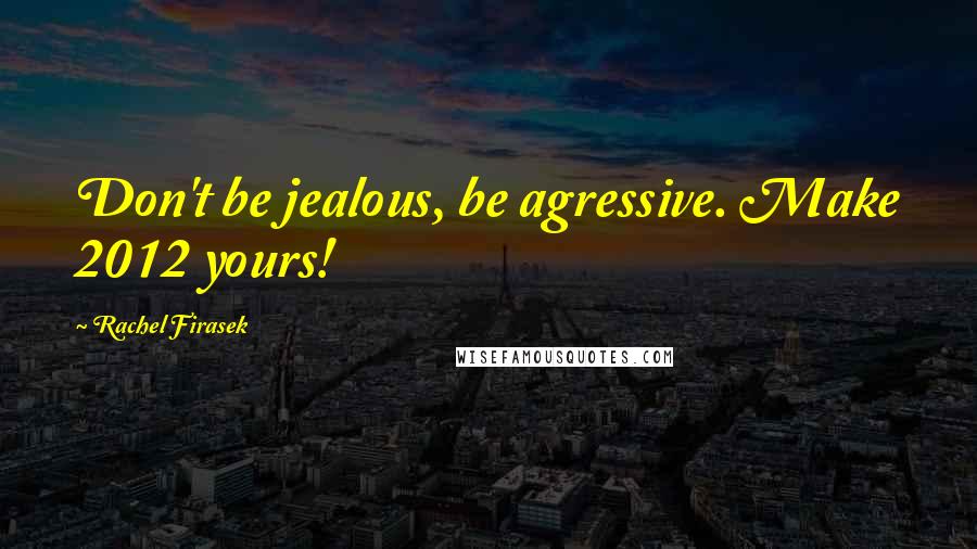 Rachel Firasek Quotes: Don't be jealous, be agressive. Make 2012 yours!