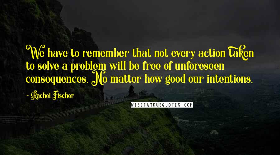 Rachel Fischer Quotes: We have to remember that not every action taken to solve a problem will be free of unforeseen consequences. No matter how good our intentions.